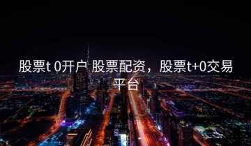 股票t 0开户 股票配资，股票t+0交易平台