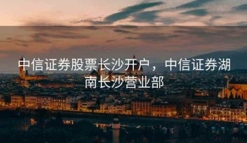 中信证券股票长沙开户，中信证券湖南长沙营业部