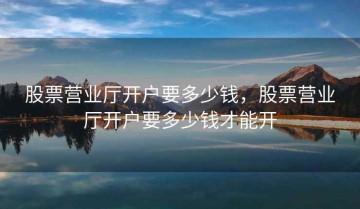 股票营业厅开户要多少钱，股票营业厅开户要多少钱才能开