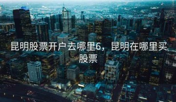 昆明股票开户去哪里6，昆明在哪里买股票