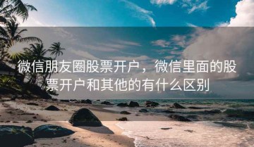 微信朋友圈股票开户，微信里面的股票开户和其他的有什么区别