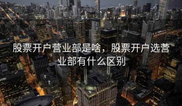 股票开户营业部是啥，股票开户选营业部有什么区别