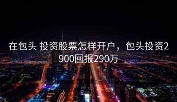 在包头 投资股票怎样开户，包头投资2900回报290万