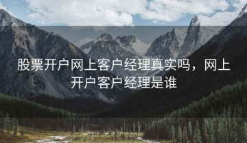 股票开户网上客户经理真实吗，网上开户客户经理是谁