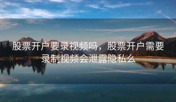 股票开户要录视频吗，股票开户需要录制视频会泄露隐私么