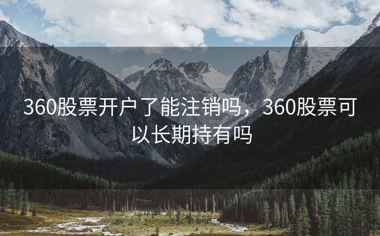 360股票开户了能注销吗，360股票可以长期持有吗