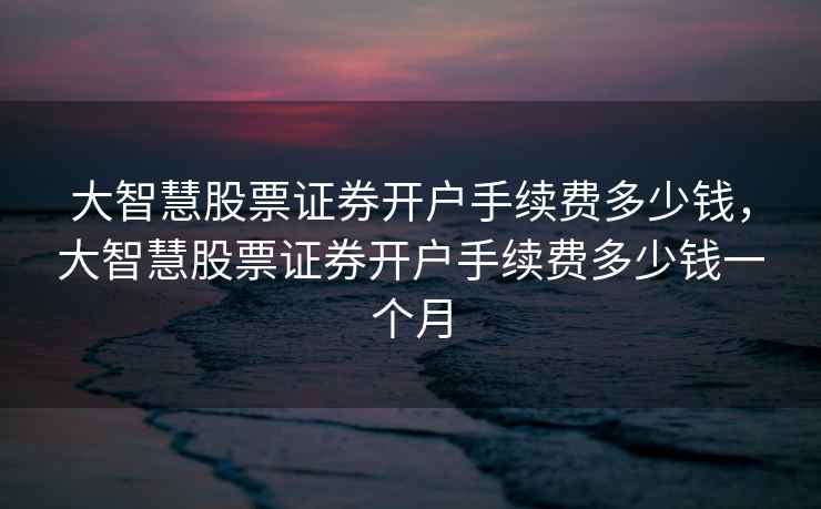 大智慧股票证券开户手续费多少钱，大智慧股票证券开户手续费多少钱一个月