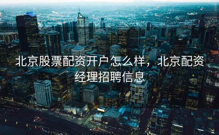北京股票配资开户怎么样，北京配资经理招聘信息
