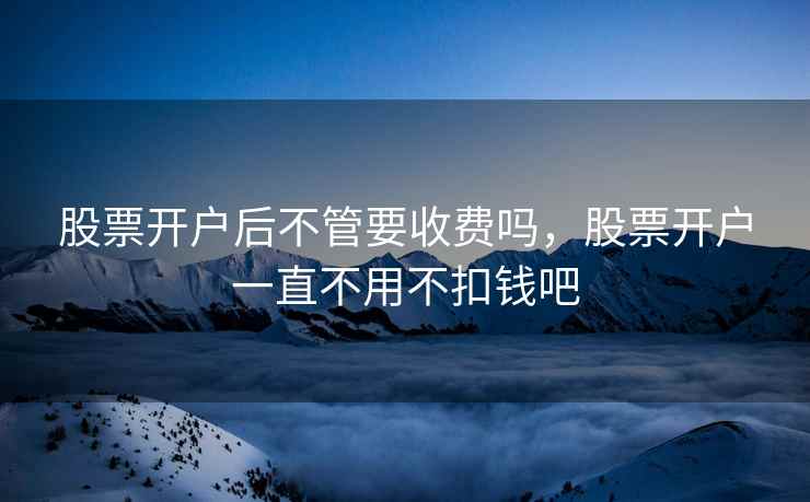 股票开户后不管要收费吗，股票开户一直不用不扣钱吧