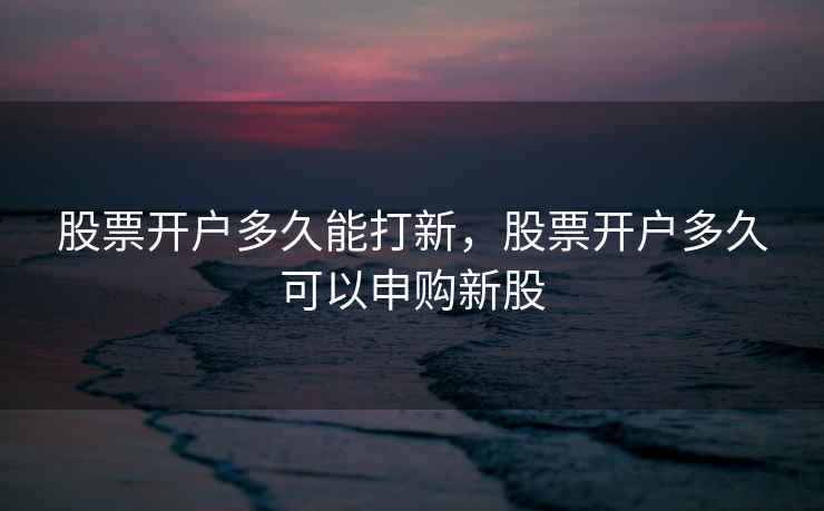 股票开户多久能打新,股票开户多久可以申购新股 股票开户多久能打新,股票开户多久可以申购新股
