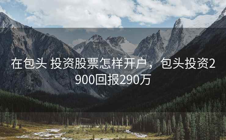 在包头 投资股票怎样开户，包头投资2900回报290万