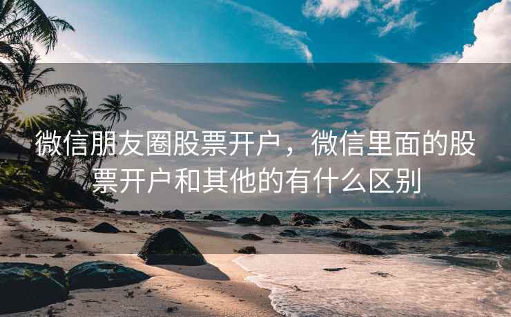 微信朋友圈股票开户，微信里面的股票开户和其他的有什么区别