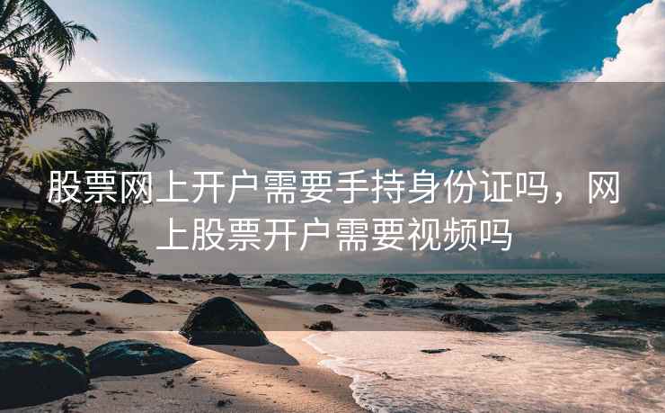 股票网上开户需要手持身份证吗，网上股票开户需要视频吗