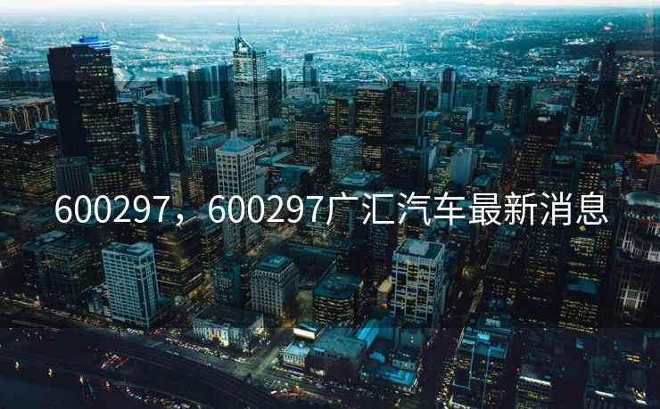 600297，600297广汇汽车最新消息