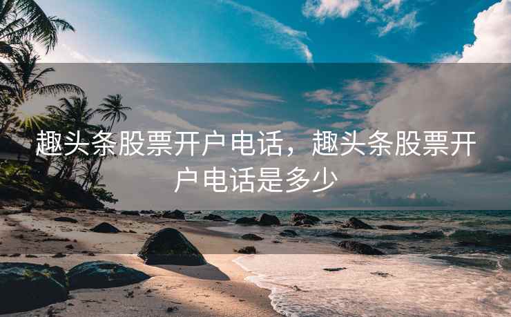 趣头条股票开户电话，趣头条股票开户电话是多少