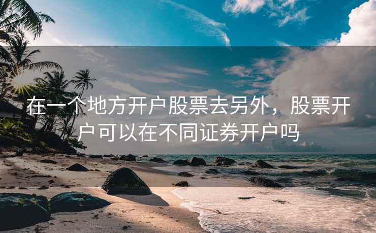 在一个地方开户股票去另外，股票开户可以在不同证券开户吗
