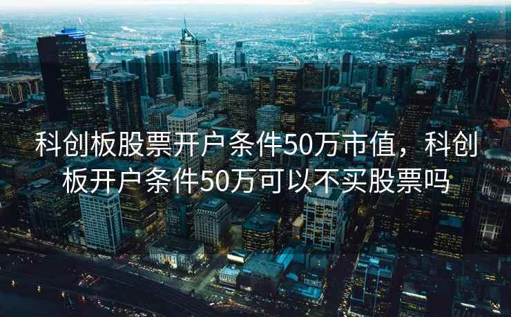 科创板股票开户条件50万市值，科创板开户条件50万可以不买股票吗