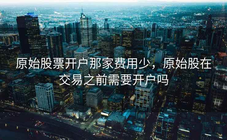 原始股票开户那家费用少,原始股在交易之前需要开户吗 原始股票开户那家费用少,原始股在交易之前需要开户吗