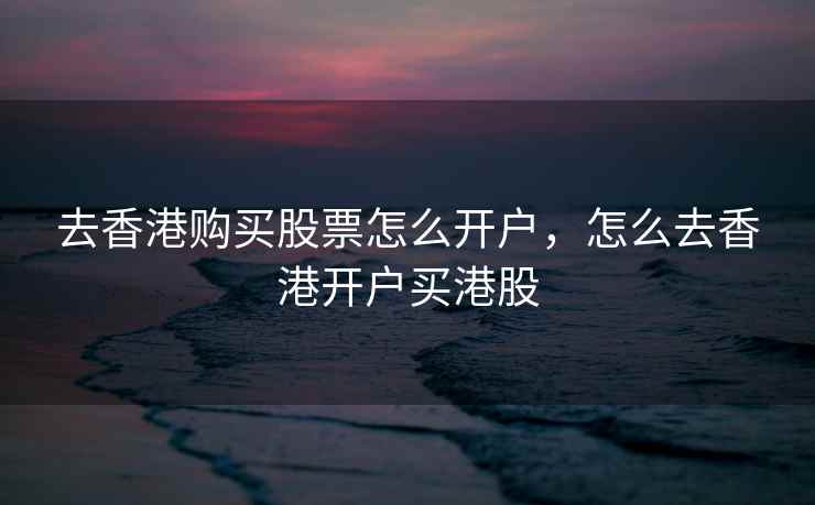 去香港购买股票怎么开户，怎么去香港开户买港股