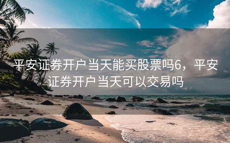 平安证券开户当天能买股票吗6，平安证券开户当天可以交易吗