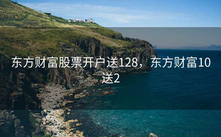 东方财富股票开户送128,东方财富10送2 东方财富股票开户送128,东方财富10送2