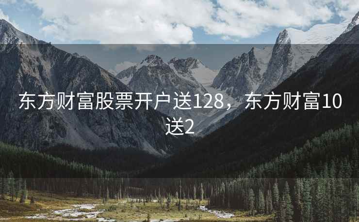 东方财富股票开户送128,东方财富10送2 东方财富股票开户送128,东方财富10送2