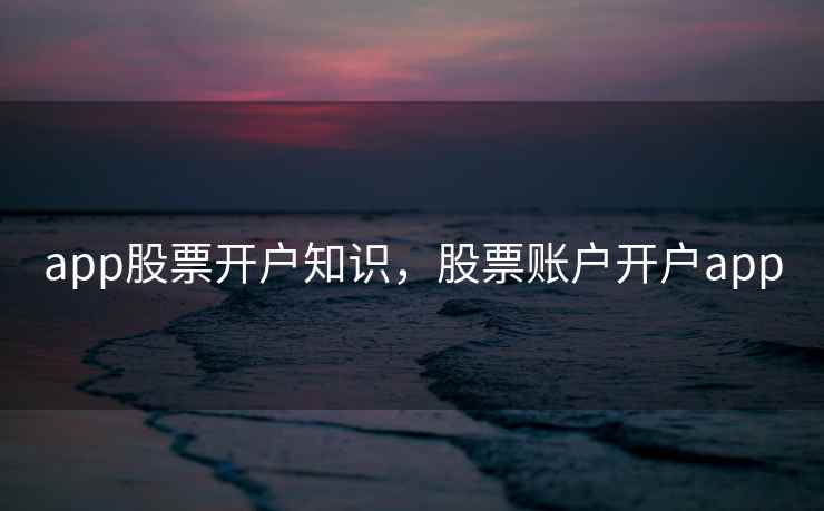 app股票开户知识,股票账户开户app app股票开户知识,股票账户开户app