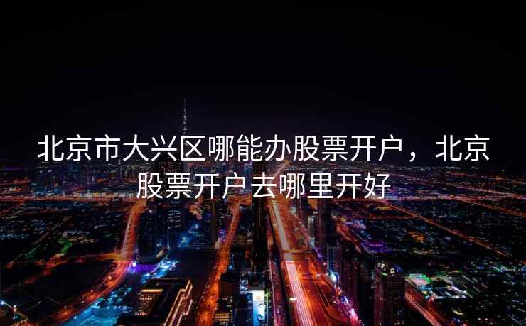 北京市大兴区哪能办股票开户,北京股票开户去哪里开好 北京市大兴区哪能办股票开户,北京股票开户去哪里开好