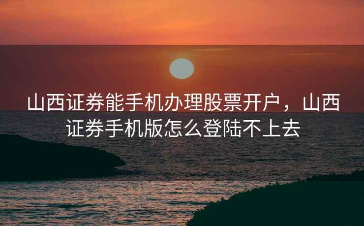 山西证券能手机办理股票开户,山西证券手机版怎么登陆不上去 山西证券能手机办理股票开户,山西证券手机版怎么登陆不上去