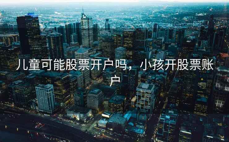 儿童可能股票开户吗,小孩开股票账户 儿童可能股票开户吗,小孩开股票账户