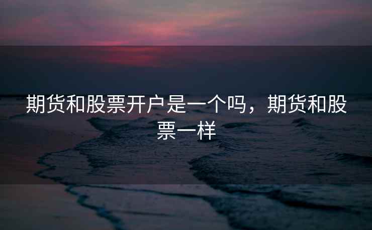 期货和股票开户是一个吗,期货和股票一样 期货和股票开户是一个吗,期货和股票一样