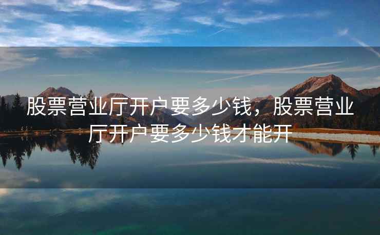 股票营业厅开户要多少钱，股票营业厅开户要多少钱才能开